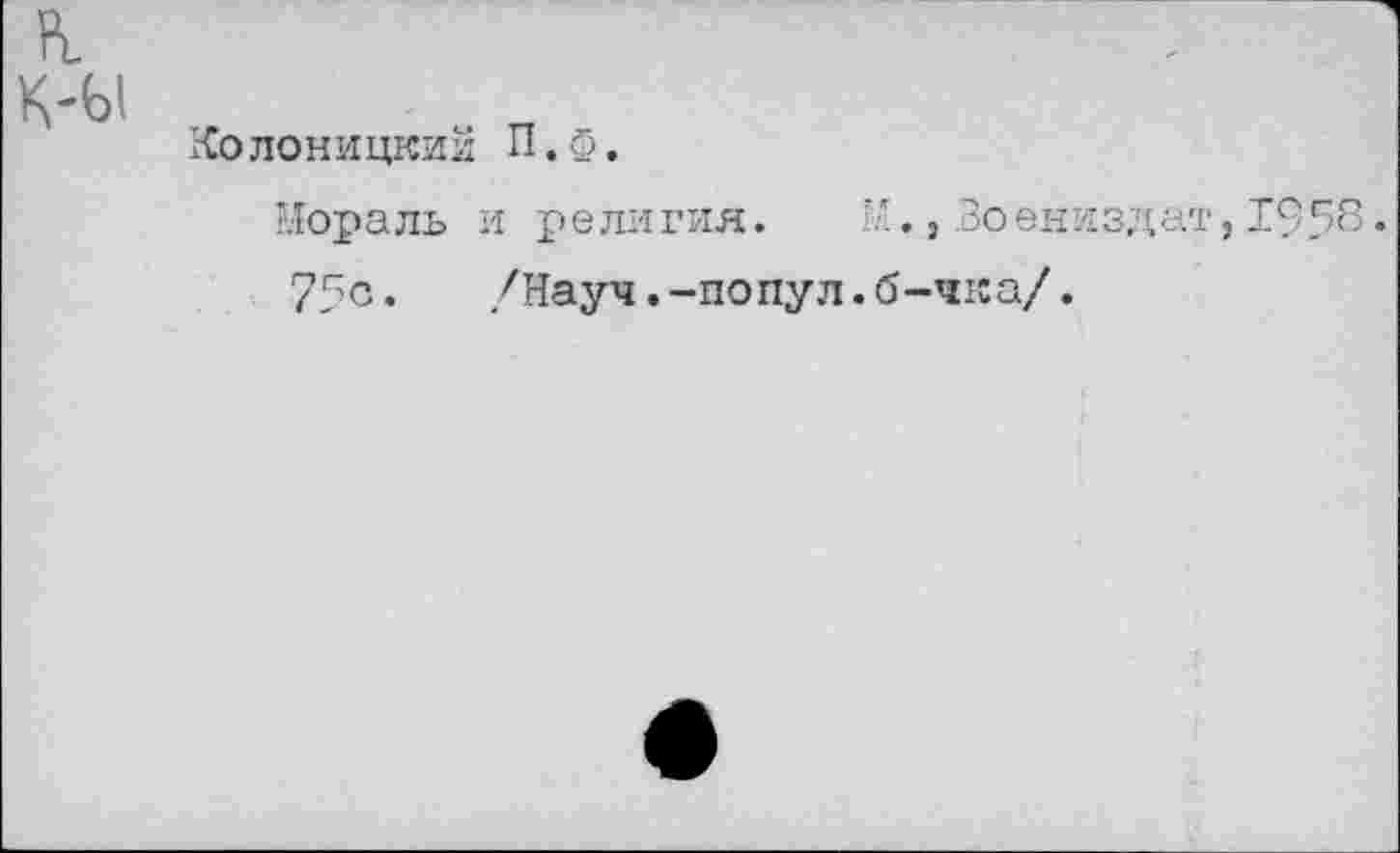 ﻿Рь
К-Ы
Колоницкий П.ф.
Мораль и религия. , Воениздат, 1958.
75с. /Науч.-попул.б-чка/.